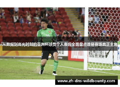 从数据到高光时刻的亚洲杯球员个人表现全面盘点谁是赛场真正主角