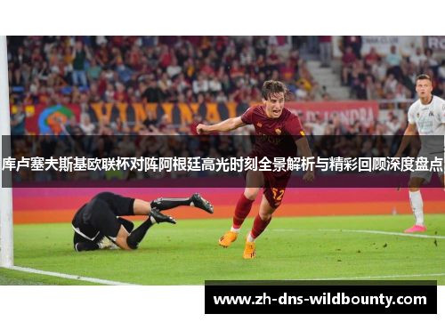 库卢塞夫斯基欧联杯对阵阿根廷高光时刻全景解析与精彩回顾深度盘点