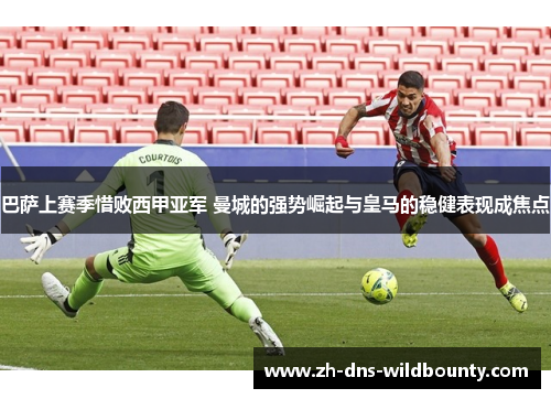 巴萨上赛季惜败西甲亚军 曼城的强势崛起与皇马的稳健表现成焦点 巴萨上赛季惜败西甲亚军 曼城的强势崛起与皇马的稳健表现成焦点