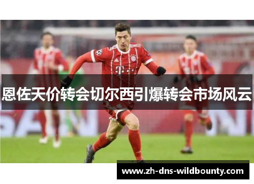 恩佐天价转会切尔西引爆转会市场风云 恩佐天价转会切尔西引爆转会市场风云