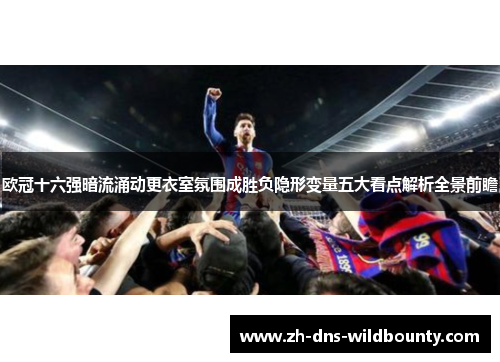 欧冠十六强暗流涌动更衣室氛围成胜负隐形变量五大看点解析全景前瞻 欧冠十六强暗流涌动更衣室氛围成胜负隐形变量五大看点解析全景前瞻
