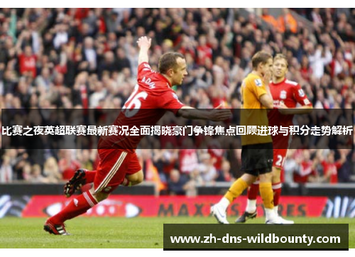 比赛之夜英超联赛最新赛况全面揭晓豪门争锋焦点回顾进球与积分走势解析 比赛之夜英超联赛最新赛况全面揭晓豪门争锋焦点回顾进球与积分走势解析