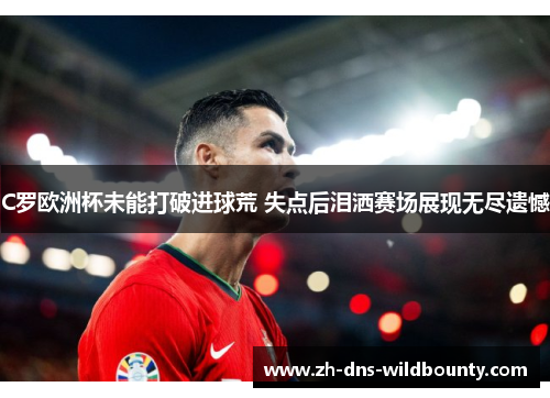 C罗欧洲杯未能打破进球荒 失点后泪洒赛场展现无尽遗憾 C罗欧洲杯未能打破进球荒 失点后泪洒赛场展现无尽遗憾