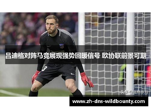吕迪格对阵马竞展现强势回暖信号 欧协联前景可期 吕迪格对阵马竞展现强势回暖信号 欧协联前景可期