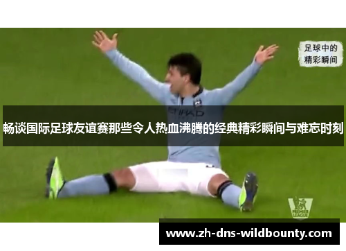 畅谈国际足球友谊赛那些令人热血沸腾的经典精彩瞬间与难忘时刻