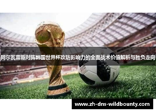 阿尔瓦雷斯对阵韩国世界杯攻防影响力的全面战术价值解析与胜负走向 阿尔瓦雷斯对阵韩国世界杯攻防影响力的全面战术价值解析与胜负走向