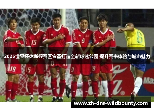 2026世界杯休斯顿赛区官宣打造全新球迷公园 提升赛事体验与城市魅力 2026世界杯休斯顿赛区官宣打造全新球迷公园 提升赛事体验与城市魅力