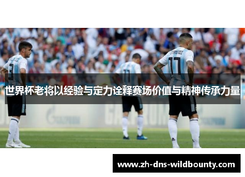 世界杯老将以经验与定力诠释赛场价值与精神传承力量 世界杯老将以经验与定力诠释赛场价值与精神传承力量