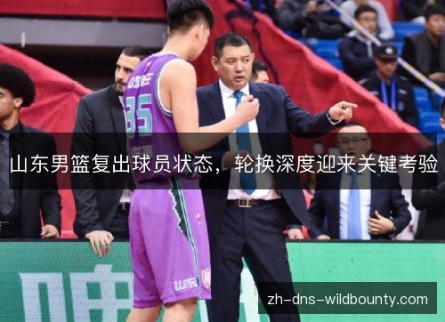 山东男篮复出球员状态,轮换深度迎来关键考验 山东男篮复出球员状态,轮换深度迎来关键考验